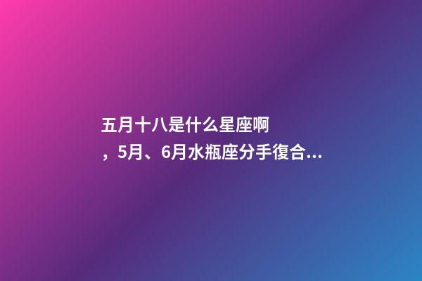 五月十八是什么星座啊，5月、6月水瓶座(01.20-02.18)分手復合情況分析-第1張-觀點-玄機派